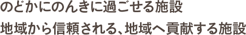 のどかにのんきに過ごせる施設　地域から信頼される、地域へ貢献する施設